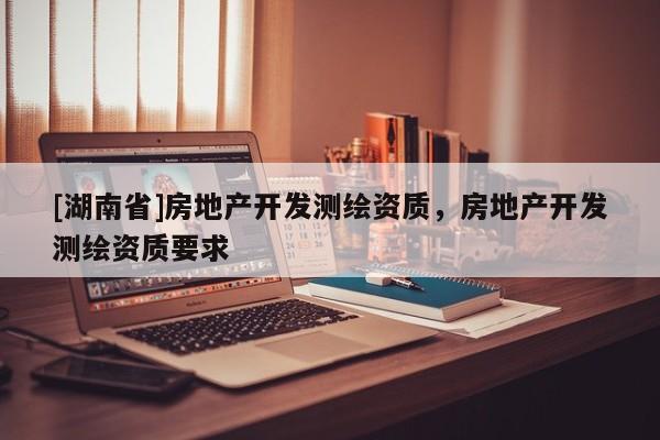 [湖南省]房地產(chǎn)開發(fā)測(cè)繪資質(zhì)，房地產(chǎn)開發(fā)測(cè)繪資質(zhì)要求