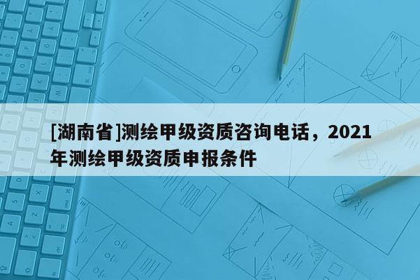 [湖南省]測繪甲級資質咨詢電話，2021年測繪甲級資質申報條件