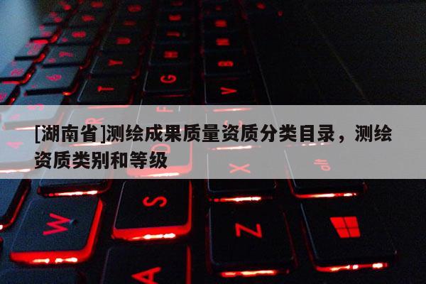 [湖南省]測繪成果質量資質分類目錄，測繪資質類別和等級