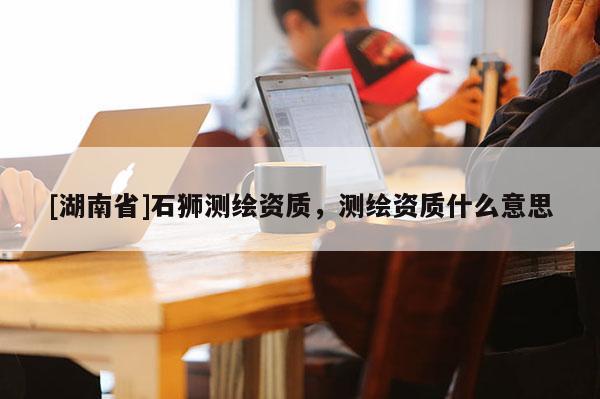 [湖南省]石獅測繪資質，測繪資質什么意思