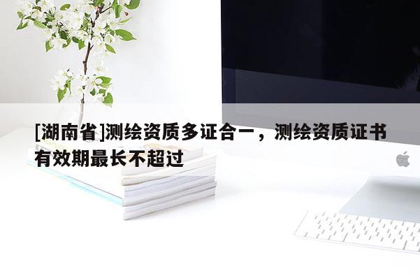 [湖南省]測繪資質(zhì)多證合一，測繪資質(zhì)證書有效期最長不超過