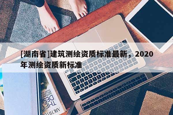 [湖南省]建筑測繪資質標準最新，2020年測繪資質新標準