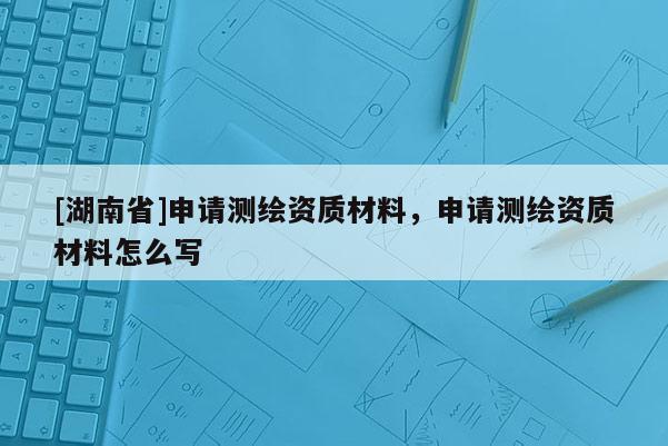 [湖南省]申請測繪資質(zhì)材料，申請測繪資質(zhì)材料怎么寫