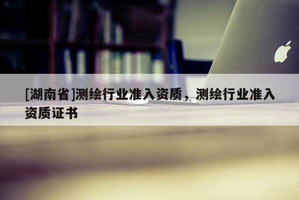 [湖南省]測繪行業(yè)準(zhǔn)入資質(zhì)，測繪行業(yè)準(zhǔn)入資質(zhì)證書