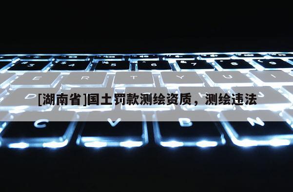 [湖南省]國土罰款測繪資質，測繪違法