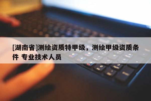 [湖南省]測繪資質(zhì)特甲級，測繪甲級資質(zhì)條件 專業(yè)技術人員