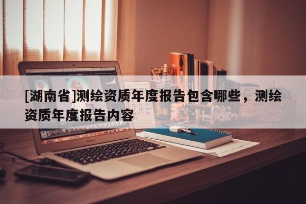 [湖南省]測繪資質年度報告包含哪些，測繪資質年度報告內容