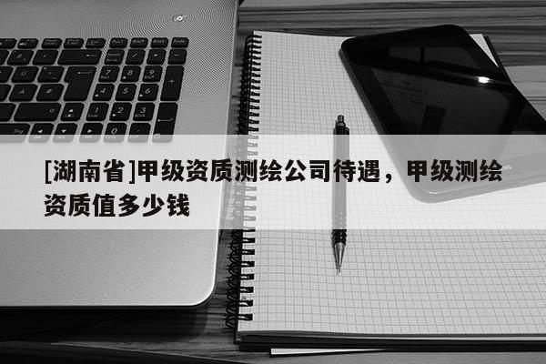[湖南省]甲級資質測繪公司待遇，甲級測繪資質值多少錢