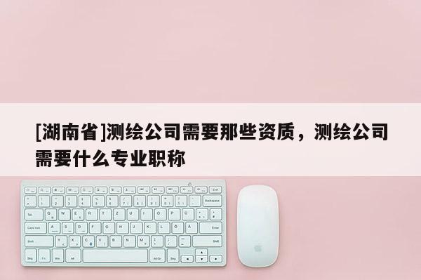 [湖南省]測繪公司需要那些資質，測繪公司需要什么專業職稱
