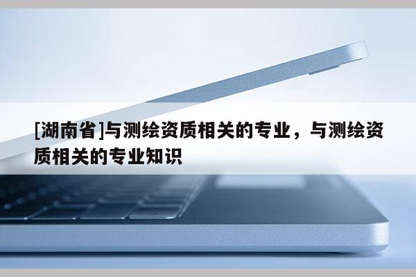 [湖南省]與測繪資質(zhì)相關(guān)的專業(yè)，與測繪資質(zhì)相關(guān)的專業(yè)知識