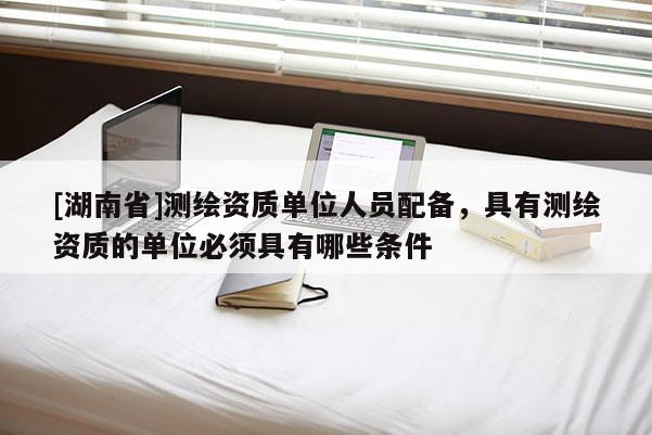 [湖南省]測繪資質單位人員配備，具有測繪資質的單位必須具有哪些條件