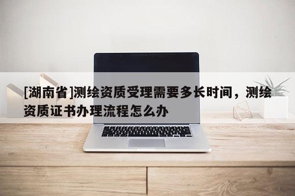 [湖南省]測繪資質(zhì)受理需要多長時間，測繪資質(zhì)證書辦理流程怎么辦