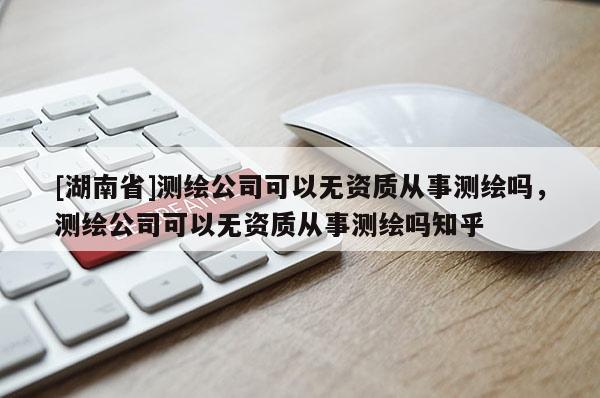 [湖南省]測繪公司可以無資質(zhì)從事測繪嗎，測繪公司可以無資質(zhì)從事測繪嗎知乎
