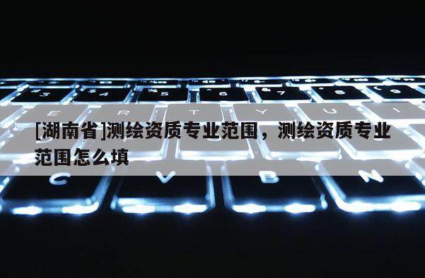 [湖南省]測繪資質專業范圍，測繪資質專業范圍怎么填