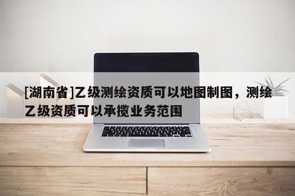 [湖南省]乙級測繪資質可以地圖制圖，測繪乙級資質可以承攬業務范圍