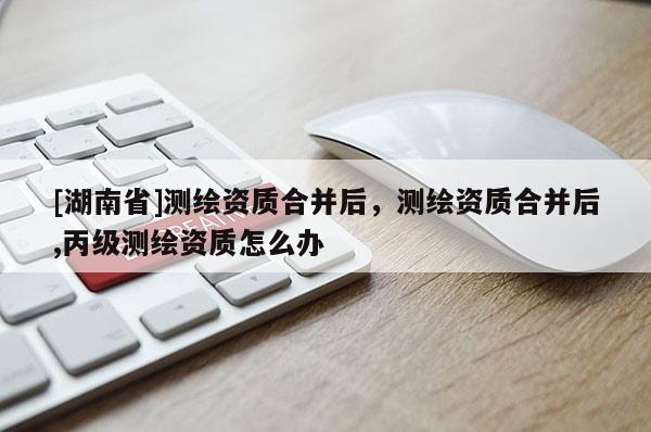 [湖南省]測繪資質合并后，測繪資質合并后,丙級測繪資質怎么辦