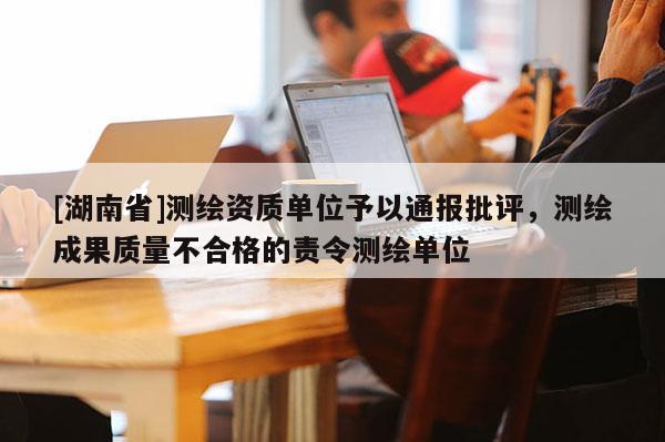 [湖南省]測(cè)繪資質(zhì)單位予以通報(bào)批評(píng)，測(cè)繪成果質(zhì)量不合格的責(zé)令測(cè)繪單位