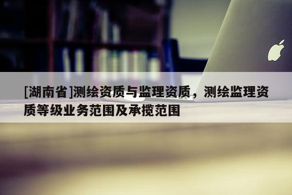 [湖南省]測繪資質與監理資質，測繪監理資質等級業務范圍及承攬范圍