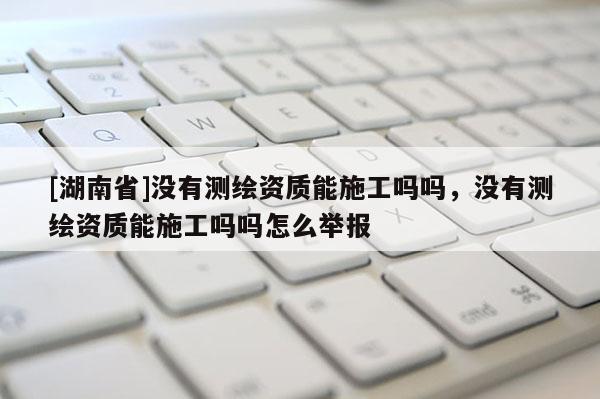 [湖南省]沒有測繪資質能施工嗎嗎，沒有測繪資質能施工嗎嗎怎么舉報