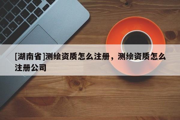 [湖南省]測繪資質怎么注冊，測繪資質怎么注冊公司