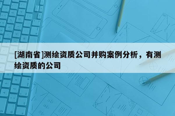 [湖南省]測繪資質(zhì)公司并購案例分析，有測繪資質(zhì)的公司