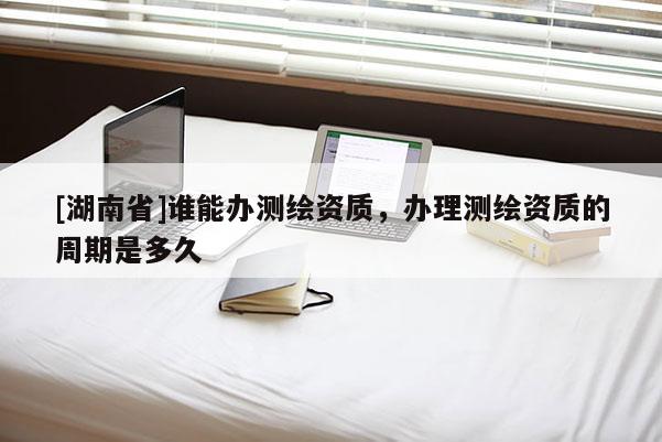 [湖南省]誰(shuí)能辦測(cè)繪資質(zhì)，辦理測(cè)繪資質(zhì)的周期是多久