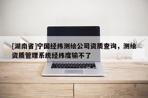 [湖南省]寧國經緯測繪公司資質查詢，測繪資質管理系統經緯度輸不了
