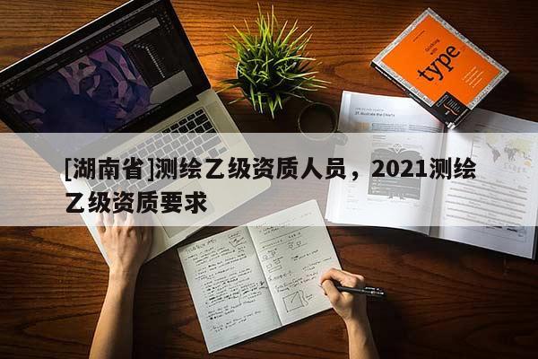 [湖南省]測繪乙級資質人員，2021測繪乙級資質要求