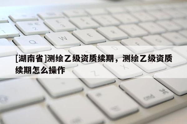 [湖南省]測繪乙級資質續期，測繪乙級資質續期怎么操作