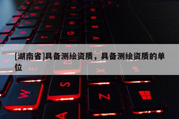 [湖南省]具備測繪資質，具備測繪資質的單位