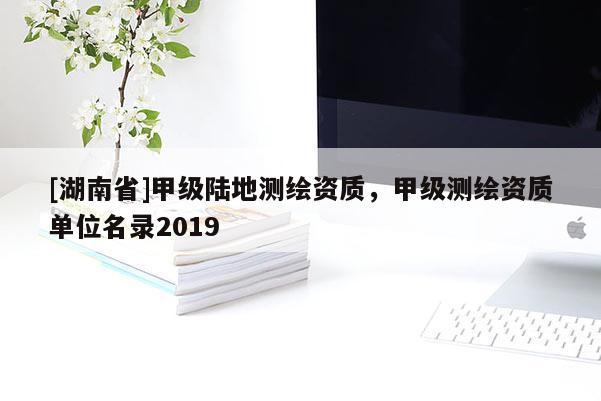 [湖南省]甲級(jí)陸地測(cè)繪資質(zhì)，甲級(jí)測(cè)繪資質(zhì)單位名錄2019