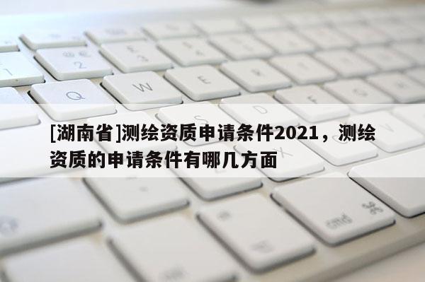 [湖南省]測繪資質申請條件2021，測繪資質的申請條件有哪幾方面
