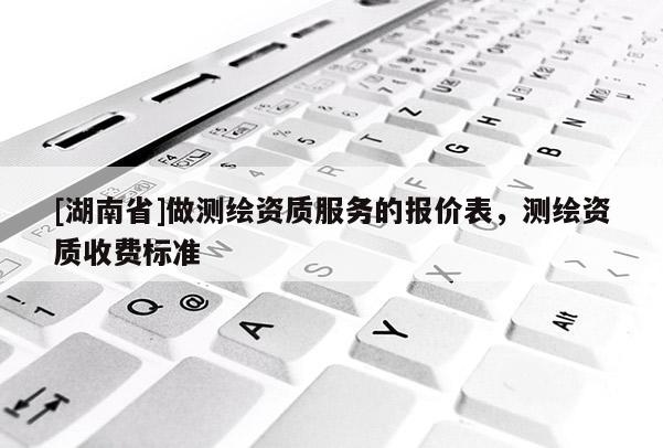 [湖南省]做測繪資質服務的報價表，測繪資質收費標準