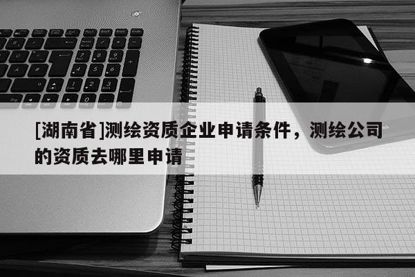 [湖南省]測繪資質企業申請條件，測繪公司的資質去哪里申請