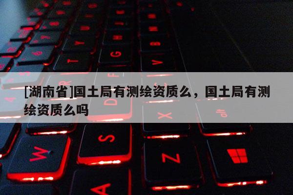 [湖南省]國土局有測繪資質么，國土局有測繪資質么嗎