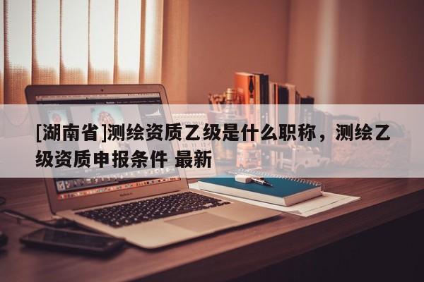 [湖南省]測繪資質乙級是什么職稱，測繪乙級資質申報條件 最新