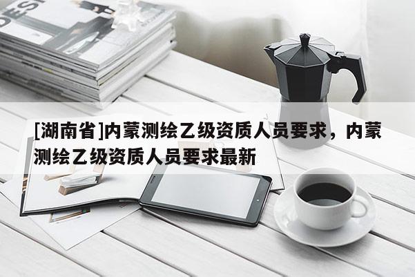 [湖南省]內蒙測繪乙級資質人員要求，內蒙測繪乙級資質人員要求最新
