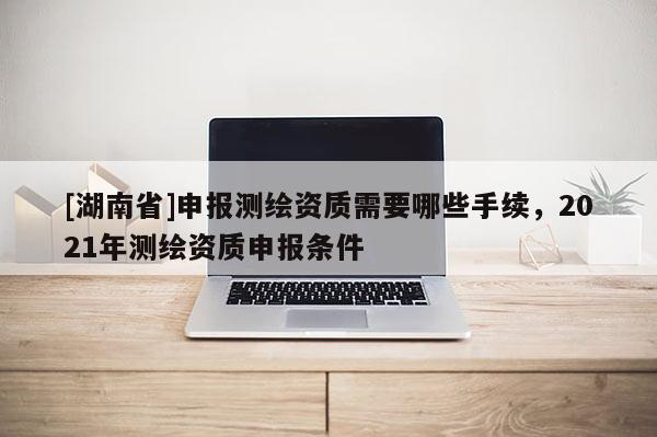 [湖南省]申報測繪資質需要哪些手續，2021年測繪資質申報條件