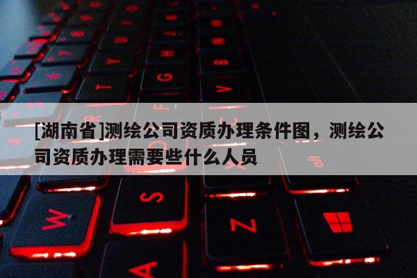[湖南省]測繪公司資質(zhì)辦理?xiàng)l件圖，測繪公司資質(zhì)辦理需要些什么人員