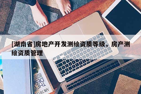 [湖南省]房地產開發測繪資質等級，房產測繪資質管理