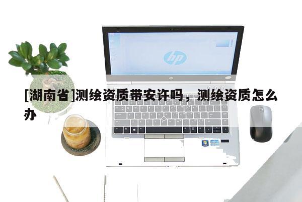 [湖南省]測繪資質帶安許嗎，測繪資質怎么辦