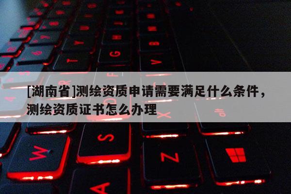 [湖南省]測繪資質申請需要滿足什么條件，測繪資質證書怎么辦理