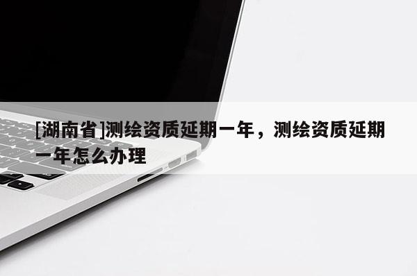 [湖南省]測繪資質(zhì)延期一年，測繪資質(zhì)延期一年怎么辦理