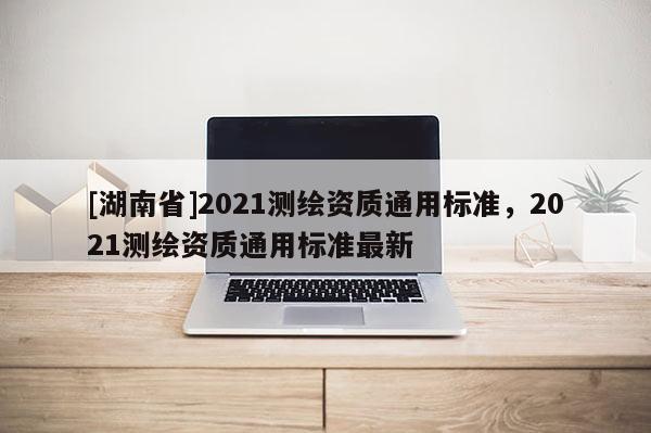 [湖南省]2021測(cè)繪資質(zhì)通用標(biāo)準(zhǔn)，2021測(cè)繪資質(zhì)通用標(biāo)準(zhǔn)最新