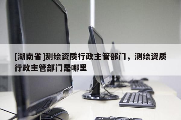 [湖南省]測(cè)繪資質(zhì)行政主管部門，測(cè)繪資質(zhì)行政主管部門是哪里
