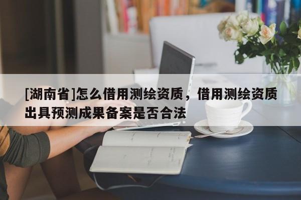 [湖南省]怎么借用測繪資質，借用測繪資質出具預測成果備案是否合法