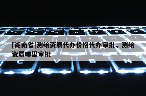 [湖南省]測繪資質(zhì)代辦價格代辦審批，測繪資質(zhì)哪里審批