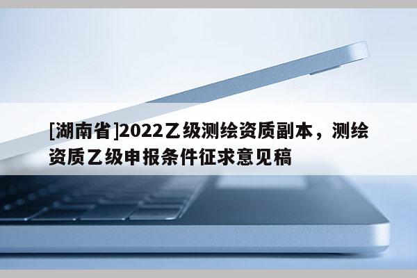 [湖南省]2022乙級測繪資質(zhì)副本，測繪資質(zhì)乙級申報條件征求意見稿