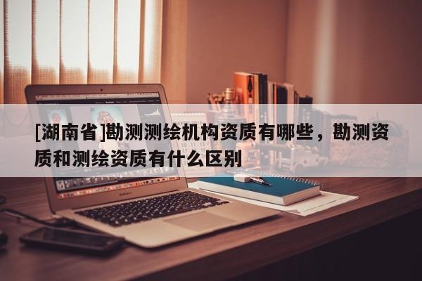[湖南省]勘測測繪機構資質有哪些，勘測資質和測繪資質有什么區別