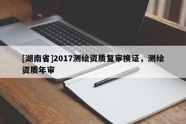 [湖南省]2017測繪資質(zhì)復(fù)審換證，測繪資質(zhì)年審
